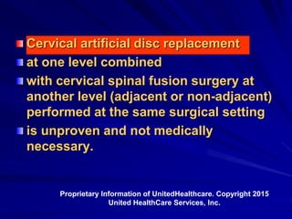 Cervical artificial disc replacement
at one level combined
with cervical spinal fusion surgery at
another level (adjacent or non-adjacent)
performed at the same surgical setting
is unproven and not medically
necessary.
Proprietary Information of UnitedHealthcare. Copyright 2015
United HealthCare Services, Inc.
 