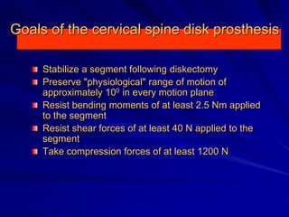 Goals of the cervical spine disk prosthesis
Stabilize a segment following diskectomy
Preserve "physiological" range of motion of
approximately 100 in every motion plane
Resist bending moments of at least 2.5 Nm applied
to the segment
Resist shear forces of at least 40 Ν applied to the
segment
Take compression forces of at least 1200 Ν
 