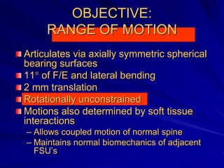 OBJECTIVE:
RANGE OF MOTION
Articulates via axially symmetric spherical
bearing surfaces
11° of F/E and lateral bending
2 mm translation
Rotationally unconstrained
Motions also determined by soft tissue
interactions
– Allows coupled motion of normal spine
– Maintains normal biomechanics of adjacent
FSU’s
 