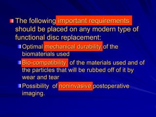 The following important requirements
should be placed on any modern type of
functional disc replacement:
Optimal mechanical durability of the
biomaterials used
Bio-compatibility of the materials used and of
the particles that will be rubbed off of it by
wear and tear
Possibility of noninvasive postoperative
imaging.
 