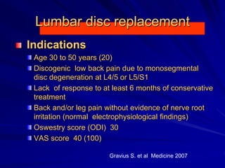 Lumbar disc replacement
Indications
Age 30 to 50 years (20)
Discogenic low back pain due to monosegmental
disc degeneration at L4/5 or L5/S1
Lack of response to at least 6 months of conservative
treatment
Back and/or leg pain without evidence of nerve root
irritation (normal electrophysiological findings)
Oswestry score (ODI) 30
VAS score 40 (100)
Gravius S. et al Medicine 2007
 