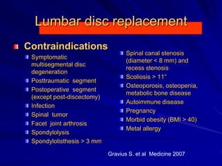 Lumbar disc replacement
Contraindications
Symptomatic
multisegmental disc
degeneration
Posttraumatic segment
Postoperative segment
(except post-discectomy)
Infection
Spinal tumor
Facet joint arthrosis
Spondylolysis
Spondylolisthesis > 3 mm
Spinal canal stenosis
(diameter < 8 mm) and
recess stenosis
Scoliosis > 11°
Osteoporosis, osteopenia,
metabolic bone disease
Autoimmune disease
Pregnancy
Morbid obesity (BMI > 40)
Metal allergy
Gravius S. et al Medicine 2007
 
