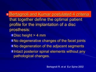 Bertagnoli and Kumar postulated 4 criteria
that together define the optimal patient
profile for the implantation of a disc
prosthesis:
Disc height > 4 mm
No degenerative changes of the facet joints
No degeneration of the adjacent segments
Intact posterior spinal elements without any
pathological changes.
Bertagnoli R. et al Eur Spine 2002
 