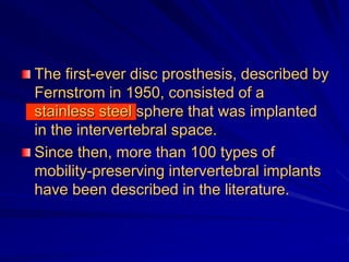 The first-ever disc prosthesis, described by
Fernstrom in 1950, consisted of a
stainless steel sphere that was implanted
in the intervertebral space.
Since then, more than 100 types of
mobility-preserving intervertebral implants
have been described in the literature.
 