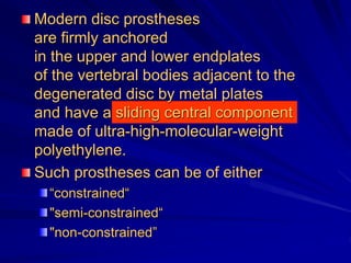 Modern disc prostheses
are firmly anchored
in the upper and lower endplates
of the vertebral bodies adjacent to the
degenerated disc by metal plates
and have a sliding central component
made of ultra-high-molecular-weight
polyethylene.
Such prostheses can be of either
“constrained“
"semi-constrained“
"non-constrained”
 