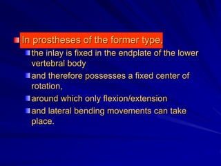 In prostheses of the former type,
the inlay is fixed in the endplate of the lower
vertebral body
and therefore possesses a fixed center of
rotation,
around which only flexion/extension
and lateral bending movements can take
place.
 