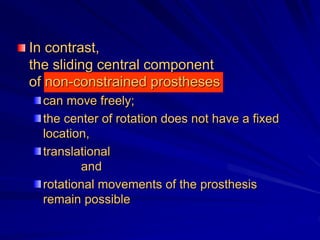 In contrast,
the sliding central component
of non-constrained prostheses
can move freely;
the center of rotation does not have a fixed
location,
translational
and
rotational movements of the prosthesis
remain possible
 