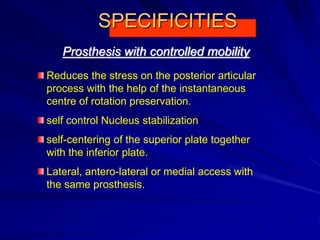 SPECIFICITIES
Reduces the stress on the posterior articular
process with the help of the instantaneous
centre of rotation preservation.
self control Nucleus stabilization
self-centering of the superior plate together
with the inferior plate.
Lateral, antero-lateral or medial access with
the same prosthesis.
Prosthesis with controlled mobility
 