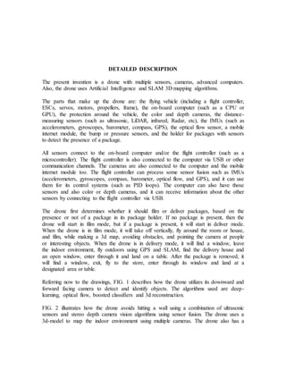 DETAILED DESCRIPTION
The present invention is a drone with multiple sensors, cameras, advanced computers.
Also, the drone uses Artificial Intelligence and SLAM 3D mapping algorithms.
The parts that make up the drone are: the flying vehicle (including a flight controller,
ESCs, servos, motors, propellers, frame), the on-board computer (such as a CPU or
GPU), the protection around the vehicle, the color and depth cameras, the distance-
measuring sensors (such as ultrasonic, LiDAR, infrared, Radar, etc), the IMUs (such as
accelerometers, gyroscopes, barometer, compass, GPS), the optical flow sensor, a mobile
internet module, the bump or pressure sensors, and the holder for packages with sensors
to detect the presence of a package.
All sensors connect to the on-board computer and/or the flight controller (such as a
microcontroller). The flight controller is also connected to the computer via USB or other
communication channels. The cameras are also connected to the computer and the mobile
internet module too. The flight controller can process some sensor fusion such as IMUs
(accelerometers, gyroscopes, compass, barometer, optical flow, and GPS), and it can use
them for its control systems (such as PID loops). The computer can also have those
sensors and also color or depth cameras, and it can receive information about the other
sensors by connecting to the flight controller via USB.
The drone first determines whether it should film or deliver packages, based on the
presence or not of a package in its package holder. If no package is present, then the
drone will start in film mode, but if a package is present, it will start in deliver mode.
When the drone is in film mode, it will take off vertically, fly around the room or house,
and film, while making a 3d map, avoiding obstacles, and pointing the camera at people
or interesting objects. When the drone is in delivery mode, it will find a window, leave
the indoor environment, fly outdoors using GPS and SLAM, find the delivery house and
an open window, enter through it and land on a table. After the package is removed, it
will find a window, exit, fly to the store, enter through its window and land at a
designated area or table.
Referring now to the drawings, FIG. 1 describes how the drone utilizes its downward and
forward facing camera to detect and identify objects. The algorithms used are deep-
learning, optical flow, boosted classifiers and 3d reconstruction.
FIG. 2 illustrates how the drone avoids hitting a wall using a combination of ultrasonic
sensors and stereo depth camera vision algorithms using sensor fusion. The drone uses a
3d-model to map the indoor environment using multiple cameras. The drone also has a
 