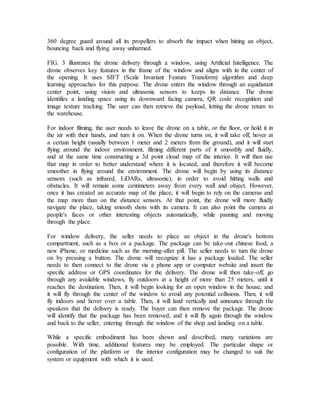 360 degree guard around all its propellers to absorb the impact when hitting an object,
bouncing back and flying away unharmed.
FIG. 3 illustrates the drone delivery through a window, using Artificial Intelligence. The
drone observes key features in the frame of the window and aligns with in the center of
the opening. It uses SIFT (Scale Invariant Feature Transform) algorithm and deep
learning approaches for this purpose. The drone enters the window through an equidistant
center point, using vision and ultrasonic sensors to keeps its distance. The drone
identifies a landing space using its downward facing camera, QR code recognition and
image texture tracking. The user can then retrieve the payload, letting the drone return to
the warehouse.
For indoor filming, the user needs to leave the drone on a table, or the floor, or hold it in
the air with their hands, and turn it on. When the drone turns on, it will take off, hover at
a certain height (usually between 1 meter and 2 meters from the ground), and it will start
flying around the indoor environment, filming different parts of it smoothly and fluidly,
and at the same time constructing a 3d point cloud map of the interior. It will then use
that map in order to better understand where it is located, and therefore it will become
smoother in flying around the environment. The drone will begin by using its distance
sensors (such as infrared, LiDARs, ultrasonic), in order to avoid hitting walls and
obstacles. It will remain some centimeters away from every wall and object. However,
once it has created an accurate map of the place, it will begin to rely on the cameras and
the map more than on the distance sensors. At that point, the drone will more fluidly
navigate the place, taking smooth shots with its camera. It can also point the camera at
people's faces or other interesting objects automatically, while panning and moving
through the place.
For window delivery, the seller needs to place an object in the drone's bottom
compartment, such as a box or a package. The package can be take-out chinese food, a
new iPhone, or medicine such as the morning-after pill. The seller needs to turn the drone
on by pressing a button. The drone will recognize it has a package loaded. The seller
needs to then connect to the drone via a phone app or computer website and insert the
specific address or GPS coordinates for the delivery. The drone will then take-off, go
through any available windows, fly outdoors at a height of more than 25 meters, until it
reaches the destination. Then, it will begin looking for an open window in the house, and
it will fly through the center of the window to avoid any potential collisions. Then, it will
fly indoors and hover over a table. Then, it will land vertically and announce through the
speakers that the delivery is ready. The buyer can then remove the package. The drone
will identify that the package has been removed, and it will fly again through the window
and back to the seller, entering through the window of the shop and landing on a table.
While a specific embodiment has been shown and described, many variations are
possible. With time, additional features may be employed. The particular shape or
configuration of the platform or the interior configuration may be changed to suit the
system or equipment with which it is used.
 