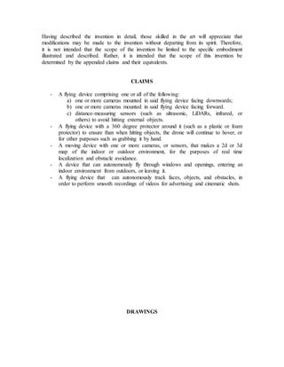 Having described the invention in detail, those skilled in the art will appreciate that
modifications may be made to the invention without departing from its spirit. Therefore,
it is not intended that the scope of the invention be limited to the specific embodiment
illustrated and described. Rather, it is intended that the scope of this invention be
determined by the appended claims and their equivalents.
CLAIMS
- A flying device comprising one or all of the following:
a) one or more cameras mounted in said flying device facing downwards;
b) one or more cameras mounted in said flying device facing forward.
c) distance-measuring sensors (such as ultrasonic, LiDARs, infrared, or
others) to avoid hitting external objects.
- A flying device with a 360 degree protector around it (such as a plastic or foam
protector) to ensure than when hitting objects, the drone will continue to hover, or
for other purposes such as grabbing it by hand.
- A moving device with one or more cameras, or sensors, that makes a 2d or 3d
map of the indoor or outdoor environment, for the purposes of real time
localization and obstacle avoidance.
- A device that can autonomously fly through windows and openings, entering an
indoor environment from outdoors, or leaving it.
- A flying device that can autonomously track faces, objects, and obstacles, in
order to perform smooth recordings of videos for advertising and cinematic shots.
DRAWINGS
 