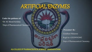 ARTIFICIAL ENZYMES
Under the guidance of:
•Dr. M. Murali Krishna
•Dept of Pharmaceutical Chemistry
AU COLLEGEOF PHARMACEUTICAL SCIENCES, VISAKHAPATNAM
• Presented By:
• Gandham Malasree
• Regd no: 620209502002
• Dept of Pharmaceutical Chemistry
 