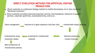 DIRECT EVOLUTION METHOD FOR ARTIFICIAL ENZYME
PRODUCTION
 Direct evolution is a molecular biology method to modify biocatalysts via in vitro version of
“Darwinian evolution”.
 Direct evolution provides improved enzymatic activity, thermostability, tolerance to organic
solvents, substrate specificity, enantioselectivity, and so on.
Gene mutagenesis insertion of a gene sequence into host cells transformed colony planting
Evaluated by using screening for transformed Bacteria producing
enzymatic assays colonies mutant enzymes
More production of
Transformed colonies
 