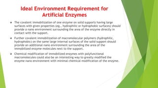 Ideal Environment Requirement for
Artificial Enzymes
 The covalent immobilization of one enzyme on solid supports having large
surfaces with given properties (eg., hydrophilic or hydrophobic surfaces) should
provide a nano environment surrounding the area of the enzyme directly in
contact with the support.
 Further covalent immobilization of macromolecular polymers (hydrophilic,
hydrophobic) on the same large internal surfaces of the solid support should
provide an additional nano environment surrounding the area of the
immobilized enzyme molecules next to the support.
 Chemical modification of immobilized enzymes with polyfunctional
macromolecules could also be an interesting way to greatly modified the
enzyme nano environment with minimal chemical modification of the enzyme.
 