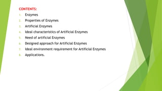 CONTENTS:
1. Enzymes
2. Properties of Enzymes
3. Artificial Enzymes
4. Ideal characteristics of Artificial Enzymes
5. Need of artificial Enzymes
6. Designed approach for Artificial Enzymes
7. Ideal environment requirement for Artificial Enzymes
8. Applications.
 