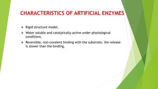 CHARACTERISTICS OF ARTIFICIAL ENZYMES
 Rigid structure model.
 Water soluble and catalytically active under physiological
conditions.
 Reversible, non-covalent binding with the substrate, the release
is slower than the binding.
 