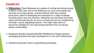 EXAMPLES:
 XNAzymes: These XNAzymes are capable of cutting and joining strands
of RNA in a test tube. One of the XNAzymes are much more stable than
naturally occurring enzymes, scientist believes that they could be
particularly useful in developing new therapies for a range of disease,
including cancer and viral infection. XNAzymes are chemically extremely
robust and because they do not occur in nature and are not recognized by
the body’s natural degrading enzymes. This might make them an
attractive candidate for the long-lasting treatment that can disrupt
disease-related RNAs.
 Manganese dioxide nanozymes(Mn3O4) ROS(Reactive Oxygen Species)
scavenging activities have been developed for in vivo anti-inflammation.
 Vanadium pentoxide mimics to glutathione peroxidase.
 