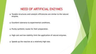 NEED OF ARTIFICIAL ENZYMES
 Tunable structures and catalytic efficiencies are similar to the natural
enzyme.
 Excellent tolerance to experimental conditions.
 Purely synthetic routes for their preparation.
 High cost and low stability limit the application of natural enzymes.
 Speeds up the reaction at a relatively high rate.
 