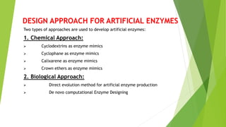 DESIGN APPROACH FOR ARTIFICIAL ENZYMES
Two types of approaches are used to develop artificial enzymes:
1. Chemical Approach:
 Cyclodextrins as enzyme mimics
 Cyclophane as enzyme mimics
 Calixarene as enzyme mimics
 Crown ethers as enzyme mimics
2. Biological Approach:
 Direct evolution method for artificial enzyme production
 De novo computational Enzyme Designing
 