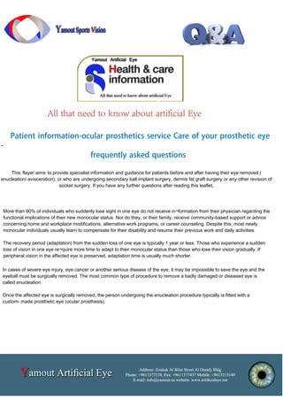 More than 90% of individuals who suddenly lose sight in one eye do not receive in¬formation from their physician regarding the
functional implications of their new monocular status. Nor do they, or their family, receive community-based support or advice
concerning home and workplace modifications, alternative work programs, or career counseling. Despite this, most newly
monocular individuals usually learn to compensate for their disability and resume their previous work and daily activities.
The recovery period (adaptation) from the sudden loss of one eye is typically 1 year or less. Those who experience a sudden
loss of vision in one eye re¬quire more time to adapt to their monocular status than those who lose their vision gradually. If
peripheral vision in the affected eye is preserved, adaptation time is usually much shorter.
In cases of severe eye injury, eye cancer or another serious disease of the eye, it may be impossible to save the eye and the
eyeball must be surgically removed. The most common type of procedure to remove a badly damaged or diseased eye is
called enucleation.
Once the affected eye is surgically removed, the person undergoing the enucleation procedure typically is fitted with a
custom- made prosthetic eye (ocular prosthesis).
Patient information-ocular prosthetics service Care of your prosthetic eye
-
frequently asked questions
This flayer aims to provide specialist information and guidance for patients before and after having their eye removed (
enucleation/ evisceration), or who are undergoing secondary ball implant surgery, dermis fat graft surgery or any other revision of
socket surgery. If you have any further questions after reading this leaflet,
All that need to know about artificial Eye
 
