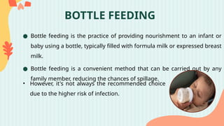 BOTTLE FEEDING
● Bottle feeding is the practice of providing nourishment to an infant or
baby using a bottle, typically filled with formula milk or expressed breast
milk.
● Bottle feeding is a convenient method that can be carried out by any
family member, reducing the chances of spillage.
• However, it's not always the recommended choice
due to the higher risk of infection.
 