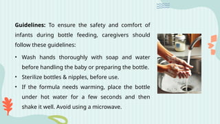 Guidelines: To ensure the safety and comfort of
infants during bottle feeding, caregivers should
follow these guidelines:
• Wash hands thoroughly with soap and water
before handling the baby or preparing the bottle.
• Sterilize bottles & nipples, before use.
• If the formula needs warming, place the bottle
under hot water for a few seconds and then
shake it well. Avoid using a microwave.
 