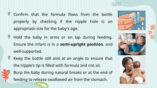  Confirm that the formula flows from the bottle
properly by checking if the nipple hole is an
appropriate size for the baby's age.
 Hold the baby in arms or on lap during feeding.
Ensure the infant is in a semi-upright position, and
well-supported.
 Keep the bottle still and at an angle to ensure that
the nipple's tip is filled with formula and not air.
 Burp the baby during natural breaks or at the end of
feeding to release swallowed air from the stomach.
 