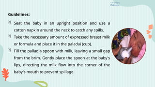 Guidelines:
 Seat the baby in an upright position and use a
cotton napkin around the neck to catch any spills.
 Take the necessary amount of expressed breast milk
or formula and place it in the paladai (cup).
 Fill the palladia spoon with milk, leaving a small gap
from the brim. Gently place the spoon at the baby's
lips, directing the milk flow into the corner of the
baby's mouth to prevent spillage.
 
