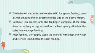  The baby will naturally swallow the milk. For spoon feeding, pour
a small amount of milk directly into the side of the baby's mouth.
 Continue this process until the feeding is complete. If the baby
does not actively accept or swallow the feed, gently stimulate the
baby to encourage feeding.
 After feeding, thoroughly wash the utensils with soap and water
and sterilize them before the next feeding.
 