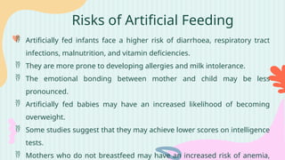 Risks of Artificial Feeding
 Artificially fed infants face a higher risk of diarrhoea, respiratory tract
infections, malnutrition, and vitamin deficiencies.
 They are more prone to developing allergies and milk intolerance.
 The emotional bonding between mother and child may be less
pronounced.
 Artificially fed babies may have an increased likelihood of becoming
overweight.
 Some studies suggest that they may achieve lower scores on intelligence
tests.
 Mothers who do not breastfeed may have an increased risk of anemia,
 