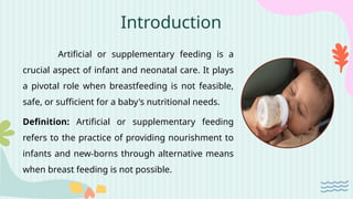 Introduction
Artificial or supplementary feeding is a
crucial aspect of infant and neonatal care. It plays
a pivotal role when breastfeeding is not feasible,
safe, or sufficient for a baby's nutritional needs.
Definition: Artificial or supplementary feeding
refers to the practice of providing nourishment to
infants and new-borns through alternative means
when breast feeding is not possible.
 