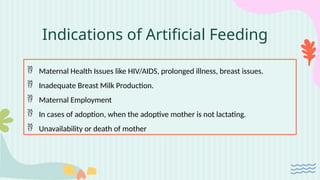 Indications of Artificial Feeding
 Maternal Health Issues like HIV/AIDS, prolonged illness, breast issues.
 Inadequate Breast Milk Production.
 Maternal Employment
 In cases of adoption, when the adoptive mother is not lactating.
 Unavailability or death of mother
 