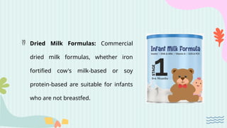  Dried Milk Formulas: Commercial
dried milk formulas, whether iron
fortified cow's milk-based or soy
protein-based are suitable for infants
who are not breastfed.
 