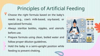 Principles of Artificial Feeding
• Choose the right formula based on the baby's
needs (e.g., cow’s milk-based, soy-based, or
specialized formula).
• Always sterilize bottles, nipples, and utensils
before use.
• Prepare formula using clean, boiled water and
follow proper dilution guidelines.
• Hold the baby in a semi-upright position while
feeding to prevent choking.
 