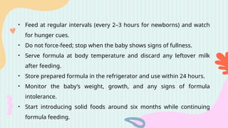 • Feed at regular intervals (every 2–3 hours for newborns) and watch
for hunger cues.
• Do not force-feed; stop when the baby shows signs of fullness.
• Serve formula at body temperature and discard any leftover milk
after feeding.
• Store prepared formula in the refrigerator and use within 24 hours.
• Monitor the baby’s weight, growth, and any signs of formula
intolerance.
• Start introducing solid foods around six months while continuing
formula feeding.
 