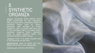 8.
SYNTHETIC
ORGANZA
Source: Originally these fabrics were
made exclusively of silk. However,
they are now more commonly made of
synthetic fibers such as rayon,
polyester and acetate. In some
instances, silk is mixed with any one
of the synthetic fibers to make semi-
synthetic organza fabric. ilaments
used to make organza fabric are
weaved loosely in plain weave.
Texture: crisp, it is quite smooth and
is not abrasive on the skin
Maintenance: easy to wash and dry,
better not to do it very frequently.
Interior use: curtains and blinds.
 