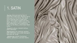 1. SATIN
Source: characterized by four or
more fill or weft yarns floating over a
warp yarn or vice versa, four warp
yarns floating over a single weft
yarn. These floats explain the even
sheen, as unlike in other weaves, the
light reflecting is not scattered as
much by the fibers, which have fewer
tucks.
Texture: a glossy, smooth surface
and a dull back
Maintenance: dry-cleaned, washed
with cold water and a mild detergent
and then air-dried
Interior use: interior furnishing
fabrics, upholstery, and bed sheets.
 
