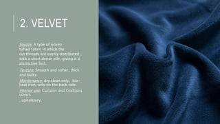2. VELVET
Source: A type of woven
tufted fabric in which the
cut threads are evenly distributed ,
with a short dense pile, giving it a
distinctive feel.
Texture: Smooth and softer, thick
and bulky
Maintenance: dry clean only, low-
heat iron, only on the back side.
Interior use: Curtains and Cushions
covers
, upholstery.
 