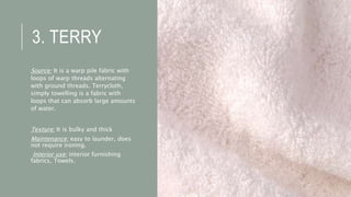 3. TERRY
Source: It is a warp pile fabric with
loops of warp threads alternating
with ground threads. Terrycloth,
simply towelling is a fabric with
loops that can absorb large amounts
of water.
Texture: It is bulky and thick
Maintenance: easy to launder, does
not require ironing.
Interior use: interior furnishing
fabrics, Towels.
 