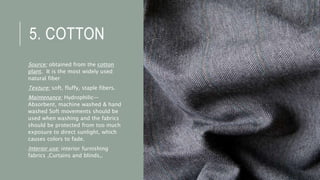 5. COTTON
Source: obtained from the cotton
plant. It is the most widely used
natural fiber
Texture: soft, fluffy, staple fibers.
Maintenance: Hydrophilic—
Absorbent, machine washed & hand
washed Soft movements should be
used when washing and the fabrics
should be protected from too much
exposure to direct sunlight, which
causes colors to fade.
Interior use: interior furnishing
fabrics ,Curtains and blinds,.
 