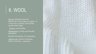 6. WOOL
Source: obtained from the
fleece/hair of the sheep or lambs. It
is the most common animal fiber
people wear today.
Texture: soft & fluffy.
Maintenance: Strong and Durable,
Absorbent
Wrinkle-Resistance, Fire Retardant.
Interior use: interior furnishing
fabrics ,Curtains , carpeting.
 