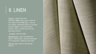 8. LINEN
Source: made from the
cellulose fibers that grow inside of
the stalks of the flax plan, one of
the oldest cultivated plants in human
history. Flax is an annual plant,
which means it only lives for one
growing season.
Texture: soft & rough.
Maintenance: low-maintenance
fabric, hand-wash, machine washed
if so required, ironed at low heat.
Interior use: interior furnishing
fabrics .
 