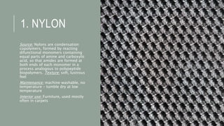 1. NYLON
Source: Nylons are condensation
copolymers, formed by reacting
difunctional monomers containing
equal parts of amine and carboxylic
acid, so that amides are formed at
both ends of each monomer in a
process analogous to polypeptide
biopolymers. Texture: soft, lustrous
feel
Maintenance: machine washable, no
temperature – tumble dry at low
temperature
Interior use: Furniture, used mostly
often in carpets
 