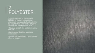 2.
POLYESTER
Source: Polyester is a term often
defined as “long-chain polymers
chemically composed of at least 85%
by weight of an ester and a dihydric
alcohol and a terephthalic acid”.
Texture: be soft like cotton or satiny
like silk
Maintenance: Machine washable
warm water
Interior use: upholstery , used mostly
often in carpets
 