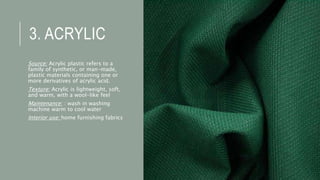 3. ACRYLIC
Source: Acrylic plastic refers to a
family of synthetic, or man-made,
plastic materials containing one or
more derivatives of acrylic acid.
Texture: Acrylic is lightweight, soft,
and warm, with a wool-like feel
Maintenance: : wash in washing
machine warm to cool water
Interior use: home furnishing fabrics
 