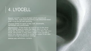 4. LYOCELL
Source: Lyocell is a form of rayon which consists of
cellulose fiber made from dissolving pulp (bleached wood
pulp) using dry jet-wet spinning.
Texture: Similar to rayon in feel. Soft, breathable,
lightweight and comfortable
Maintenance: : If line dried, be sure to toss in the dryer
with a damp towel to soften the fabric after it is dry or
nearly dry. Remember, lyocell is a cellulosic fiber and, as a
result, will wrinkle. It may need a slight touch up with a
warm iron. Because lyocell is similar to cotton, it can take
medium to high temperature settings
Interior use: upholstery, curtains
 