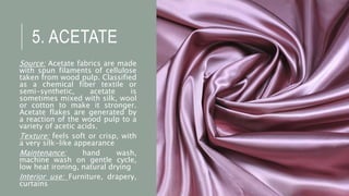 5. ACETATE
Source: Acetate fabrics are made
with spun filaments of cellulose
taken from wood pulp. Classified
as a chemical fiber textile or
semi-synthetic, acetate is
sometimes mixed with silk, wool
or cotton to make it stronger.
Acetate flakes are generated by
a reaction of the wood pulp to a
variety of acetic acids.
Texture: feels soft or crisp, with
a very silk-like appearance
Maintenance: hand wash,
machine wash on gentle cycle,
low heat ironing, natural drying
Interior use: Furniture, drapery,
curtains
 