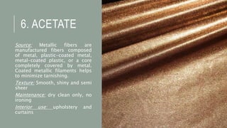 6. ACETATE
Source: Metallic fibers are
manufactured fibers composed
of metal, plastic-coated metal,
metal-coated plastic, or a core
completely covered by metal.
Coated metallic filaments helps
to minimize tarnishing.
Texture: Smooth, shiny and semi
sheer
Maintenance: dry clean only, no
ironing
Interior use: upholstery and
curtains
 