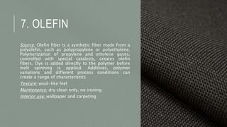 7. OLEFIN
Source: Olefin fiber is a synthetic fiber made from a
polyolefin, such as polypropylene or polyethylene.
Polymerization of propylene and ethylene gases,
controlled with special catalysts, creates olefin
fibers. Dye is added directly to the polymer before
melt spinning is applied. Additives, polymer
variations and different process conditions can
create a range of characteristics
Texture: wool-like feel
Maintenance: dry clean only, no ironing
Interior use: wallpaper and carpeting
 