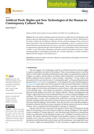 Citation: Dayal, Samir. 2023.
Artificial Flesh: Rights and New
Technologies of the Human in
Contemporary Cultural Texts.
Literature 3: 253–277.
https://doi.org/10.3390/
literature3020018
Academic Editor: Jerome F. Bump
Received: 1 November 2022
Revised: 3 June 2023
Accepted: 6 June 2023
Published: 12 June 2023
Copyright: © 2023 by the author.
Licensee MDPI, Basel, Switzerland.
This article is an open access article
distributed under the terms and
conditions of the Creative Commons
Attribution (CC BY) license (https://
creativecommons.org/licenses/by/
4.0/).
Article
Artificial Flesh: Rights and New Technologies of the Human in
Contemporary Cultural Texts
Samir Dayal
English and Media Studies, Bentley University, Waltham, MA 02452, USA; sdayal@bentley.edu
Abstract: My essay explores challenges posed to the discourse of rights from new technologies of the
human as these are represented in a range of cultural texts—Spike Jonze’s film her, Marie Kondo’s
The Magic of Tidying Up, Ian McEwan’s Machines Like Me, and Kazuo Ishiguro’s Klara and the Sun.
These works share a concern with the implications of a relationship, a shared or co-produced world, in
which both humans and nonhumans have agency. I conclude by revisiting the bifurcated discourses
of antihumanism, especially through a brief consideration of an Afropessimist critique of the category
of “Man”, to ask: What status, affordances, and rights, should be extended to nonhumans: robots,
anthropomorphized commodities, humanoids, AIs, or human adjacents, or to those excluded or
abjected from the category of “the fully human”?
Keywords: personhood; rights; nonhuman adjacents; Afropessimism; technologies of the human;
antihumanism; thing theory
1. Introduction
The most urgent—if unsurprising—domain in which the question of human rights
is raised is, justifiably, the realm of the political. There, the pressing concern is with the
matter of what rights, including fundamental human rights, are guaranteed to migrants,
refugees, sans papiers, asylum seekers, and others, either voluntarily or involuntarily, even
forcibly, displaced from what they would call their “homeland”. In this context, the
discussion involves not only the issue of “cosmopolitan right”, as Immanuel Kant famously
theorized it (Kant 1993), and “cosmopolitics”, as developed in the work of Isabelle Stengers
(Stengers 2011) and others, but also the question of the Universal Declaration of Human
Rights; I have discussed such issues elsewhere myself.1 Here, I consider an intentionally
diverse range of cultural texts, including two works of fiction, a film, and a popular work
of the self-help genre. All of these are intended to demonstrate that the relationship
between human subjects and what I call “human adjacent” objects—including pets and
“things” (especially but not only household things), as well as artificial intelligence (AI)
machines. This relationship manifests itself as a co-produced “world” that both humans
and nonhumans “occupy”. The worlding of the world then is weaving of a kind of “text”.
And this worlding can be discerned not only in literary texts but in films and even in the
discourse of home-making or home design. Thus, the diversity of my selected examples is
intended to illustrate that this is not just a question for literary analysis but also for cultural
analysis. Yet it is a question directed especially at scholars of “literature”.
One key issue that drives my essay is the question: What is left of the human in an age
when AI is becoming a rival, and not just an adjunct, to human intelligence? Such adjunct
entities, examples of “human adjacents”, may simultaneously function as companionate
entities co-creating the world alongside humans, non-“intelligent” machines, and even
animals. But human adjacents also threaten the presumptive primacy of the human. A
corollary issue I take as a premise is that as AI comes ever closer to challenging the
distinctions and borders between the human and the nonhuman, what might this mean
for “human” rights and responsibilities? In the conclusion, I suggest that while some
Literature 2023, 3, 253–277. https://doi.org/10.3390/literature3020018 https://www.mdpi.com/journal/literature
 